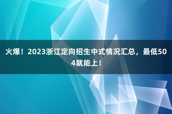 火爆！2023浙江定向招生中式情况汇总，最低504就能上！